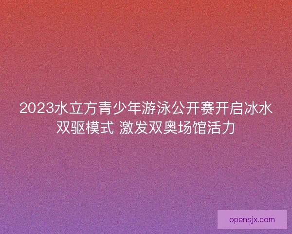 2023水立方青少年游泳公开赛开启冰水双驱模式 激发双奥场馆活力