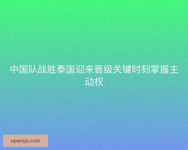 中国队战胜泰国迎来晋级关键时刻掌握主动权