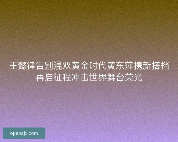 王懿律告别混双黄金时代黄东萍携新搭档再启征程冲击世界舞台荣光 王懿律告别混双黄金时代黄东萍携新搭档再启征程冲击世界舞台荣光