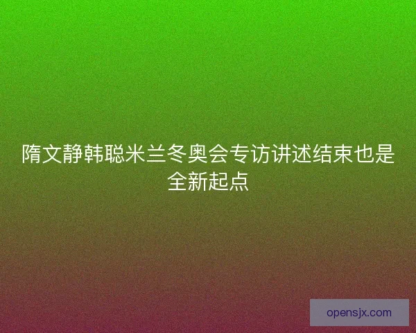 隋文静韩聪米兰冬奥会专访讲述结束也是全新起点 隋文静韩聪米兰冬奥会专访讲述结束也是全新起点