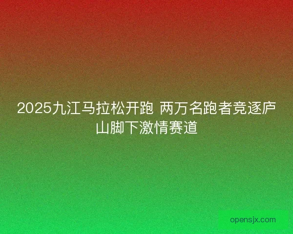 2025九江马拉松开跑 两万名跑者竞逐庐山脚下激情赛道 2025九江马拉松开跑 两万名跑者竞逐庐山脚下激情赛道