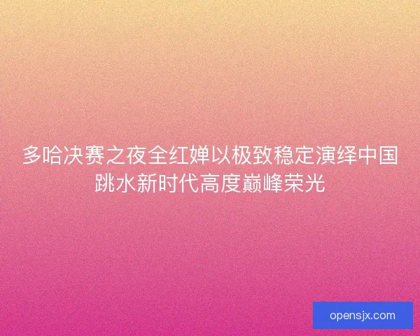 多哈决赛之夜全红婵以极致稳定演绎中国跳水新时代高度巅峰荣光 多哈决赛之夜全红婵以极致稳定演绎中国跳水新时代高度巅峰荣光