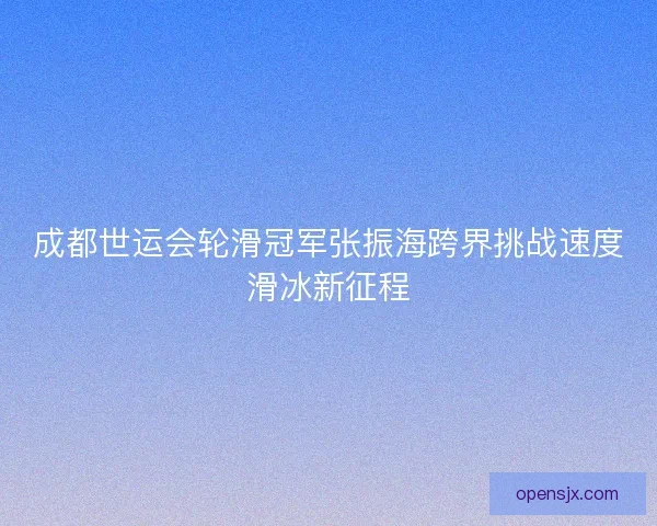 成都世运会轮滑冠军张振海跨界挑战速度滑冰新征程 成都世运会轮滑冠军张振海跨界挑战速度滑冰新征程