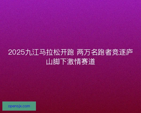 2025九江马拉松开跑 两万名跑者竞逐庐山脚下激情赛道 2025九江马拉松开跑 两万名跑者竞逐庐山脚下激情赛道