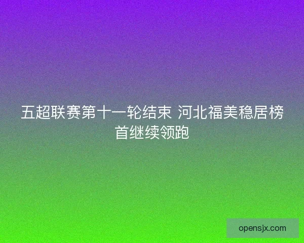 五超联赛第十一轮结束 河北福美稳居榜首继续领跑 五超联赛第十一轮结束 河北福美稳居榜首继续领跑