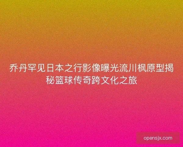 乔丹罕见日本之行影像曝光流川枫原型揭秘篮球传奇跨文化之旅