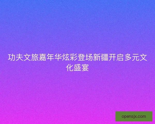 功夫文旅嘉年华炫彩登场新疆开启多元文化盛宴