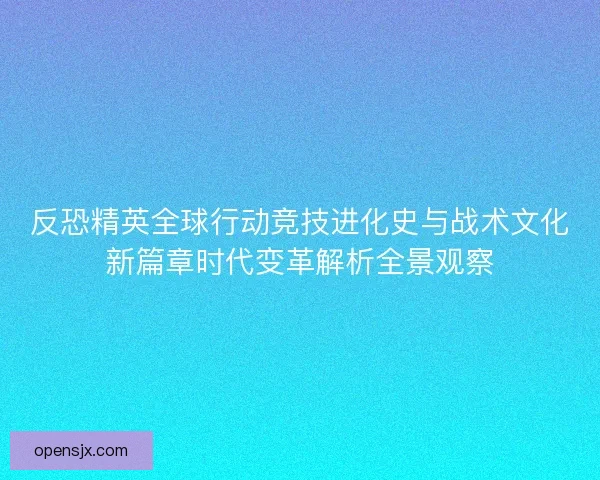 反恐精英全球行动竞技进化史与战术文化新篇章时代变革解析全景观察